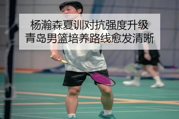 杨瀚森夏训对抗强度升级 青岛男篮培养路线愈发清晰